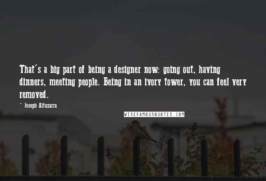 Joseph Altuzarra Quotes: That's a big part of being a designer now: going out, having dinners, meeting people. Being in an ivory tower, you can feel very removed.