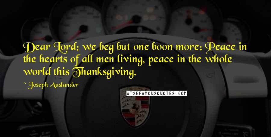 Joseph Auslander Quotes: Dear Lord; we beg but one boon more: Peace in the hearts of all men living, peace in the whole world this Thanksgiving.