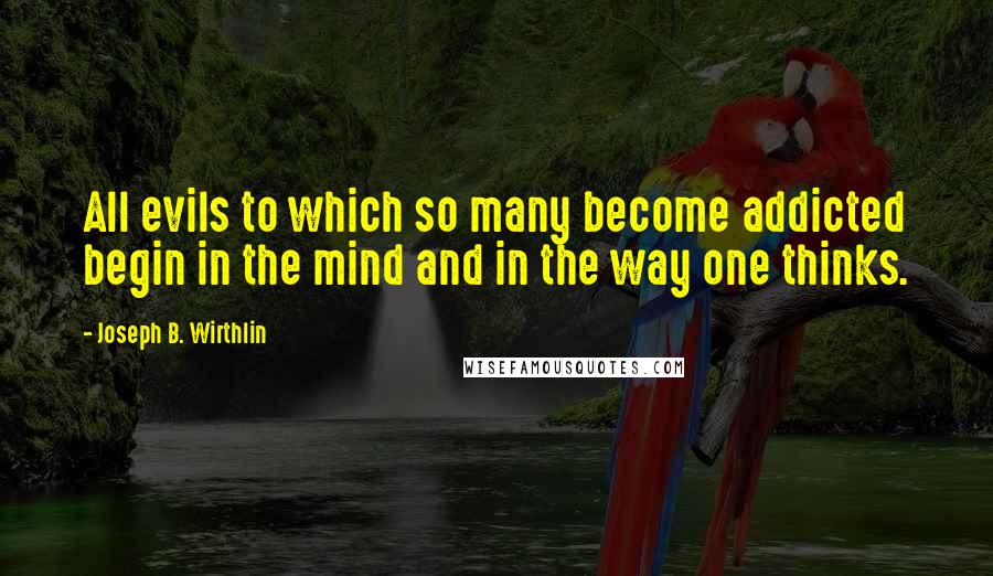 Joseph B. Wirthlin Quotes: All evils to which so many become addicted begin in the mind and in the way one thinks.