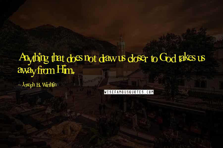 Joseph B. Wirthlin Quotes: Anything that does not draw us closer to God takes us away from Him.