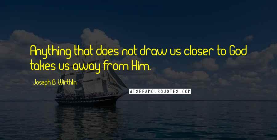 Joseph B. Wirthlin Quotes: Anything that does not draw us closer to God takes us away from Him.