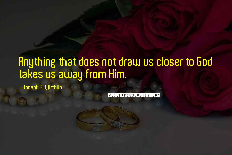 Joseph B. Wirthlin Quotes: Anything that does not draw us closer to God takes us away from Him.