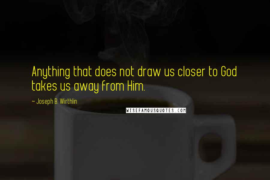 Joseph B. Wirthlin Quotes: Anything that does not draw us closer to God takes us away from Him.