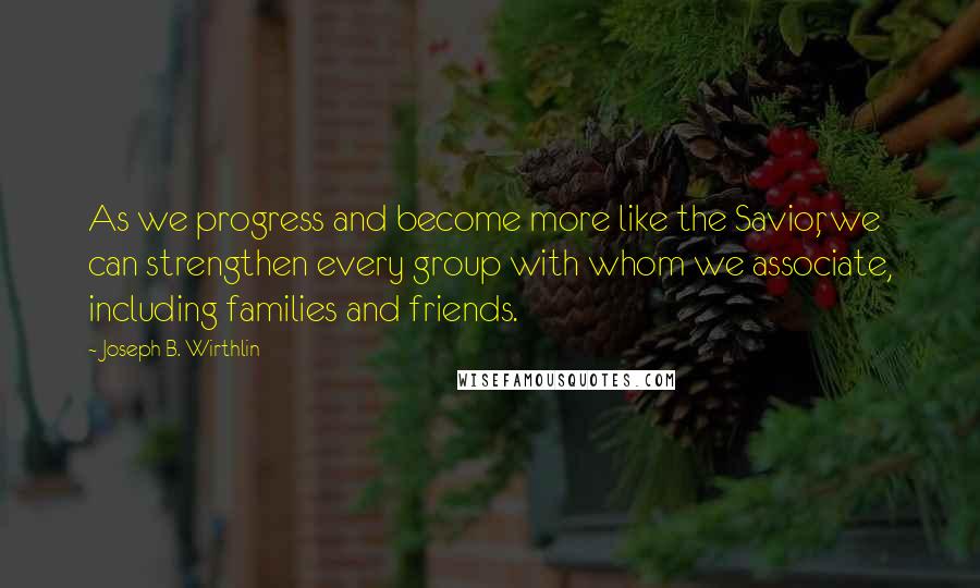 Joseph B. Wirthlin Quotes: As we progress and become more like the Savior, we can strengthen every group with whom we associate, including families and friends.