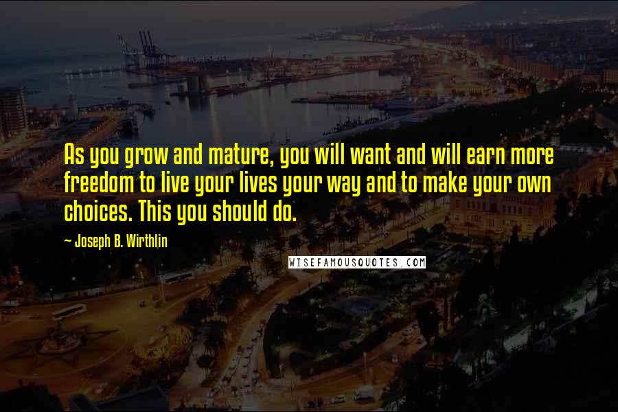 Joseph B. Wirthlin Quotes: As you grow and mature, you will want and will earn more freedom to live your lives your way and to make your own choices. This you should do.