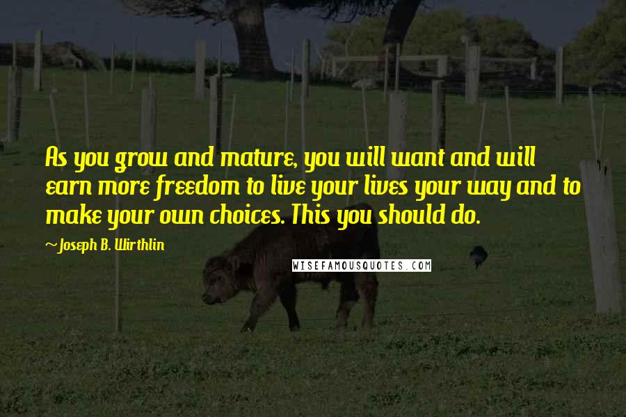 Joseph B. Wirthlin Quotes: As you grow and mature, you will want and will earn more freedom to live your lives your way and to make your own choices. This you should do.