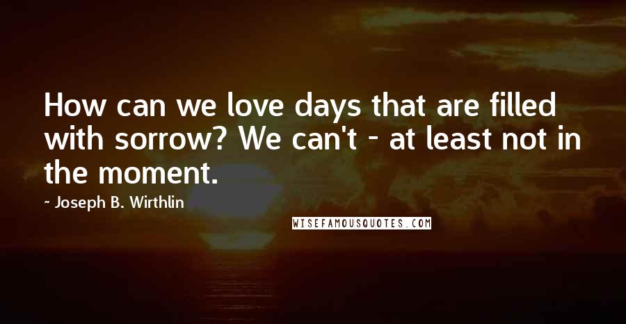 Joseph B. Wirthlin Quotes: How can we love days that are filled with sorrow? We can't - at least not in the moment.