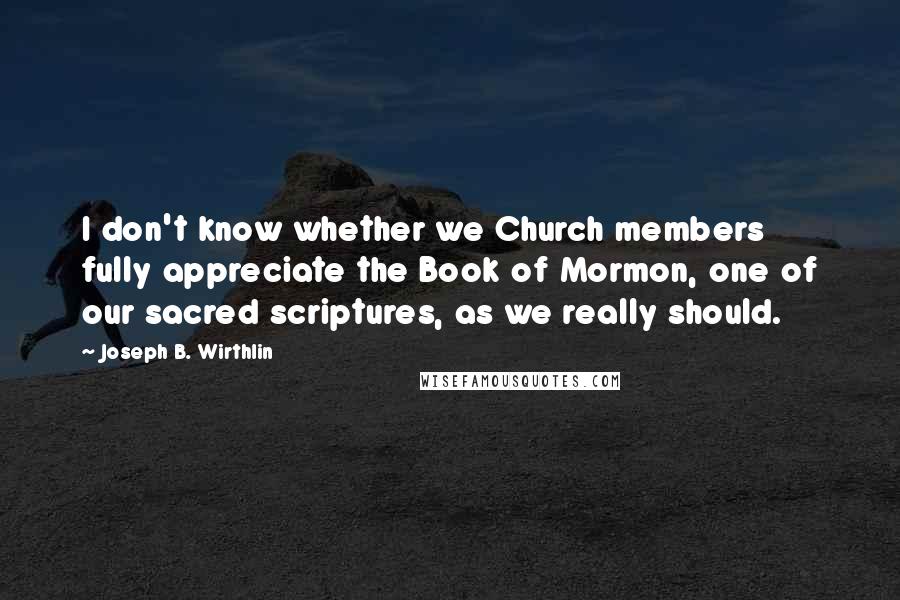 Joseph B. Wirthlin Quotes: I don't know whether we Church members fully appreciate the Book of Mormon, one of our sacred scriptures, as we really should.