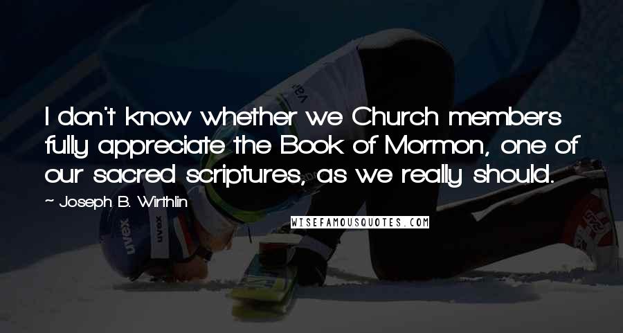 Joseph B. Wirthlin Quotes: I don't know whether we Church members fully appreciate the Book of Mormon, one of our sacred scriptures, as we really should.