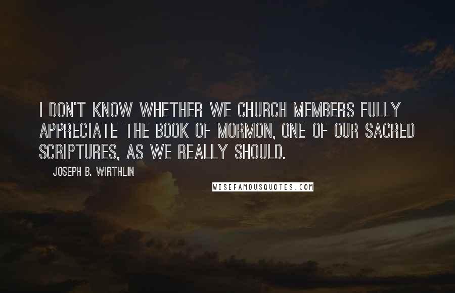 Joseph B. Wirthlin Quotes: I don't know whether we Church members fully appreciate the Book of Mormon, one of our sacred scriptures, as we really should.