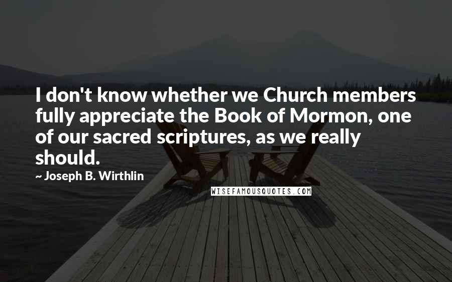 Joseph B. Wirthlin Quotes: I don't know whether we Church members fully appreciate the Book of Mormon, one of our sacred scriptures, as we really should.