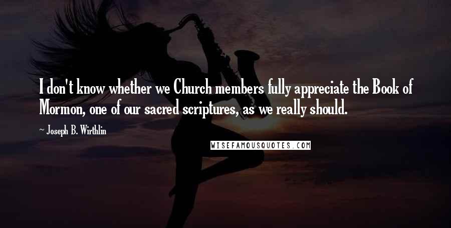 Joseph B. Wirthlin Quotes: I don't know whether we Church members fully appreciate the Book of Mormon, one of our sacred scriptures, as we really should.