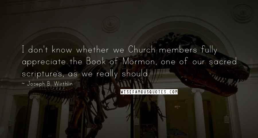 Joseph B. Wirthlin Quotes: I don't know whether we Church members fully appreciate the Book of Mormon, one of our sacred scriptures, as we really should.