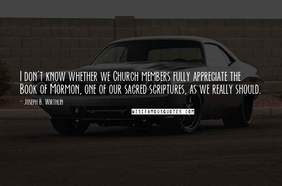 Joseph B. Wirthlin Quotes: I don't know whether we Church members fully appreciate the Book of Mormon, one of our sacred scriptures, as we really should.