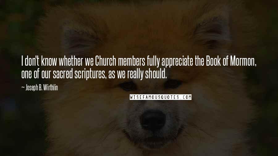 Joseph B. Wirthlin Quotes: I don't know whether we Church members fully appreciate the Book of Mormon, one of our sacred scriptures, as we really should.