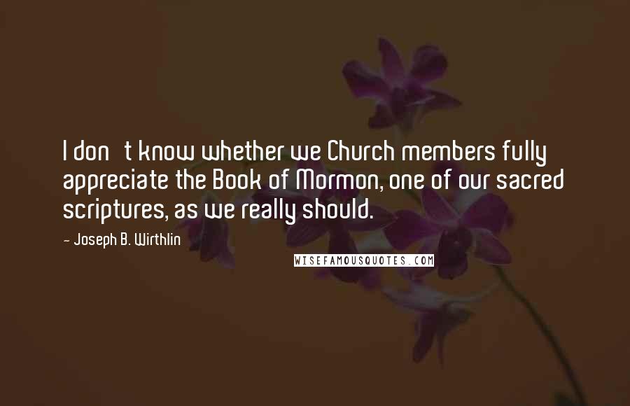 Joseph B. Wirthlin Quotes: I don't know whether we Church members fully appreciate the Book of Mormon, one of our sacred scriptures, as we really should.