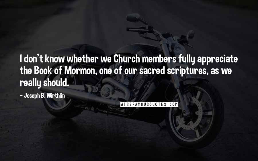 Joseph B. Wirthlin Quotes: I don't know whether we Church members fully appreciate the Book of Mormon, one of our sacred scriptures, as we really should.