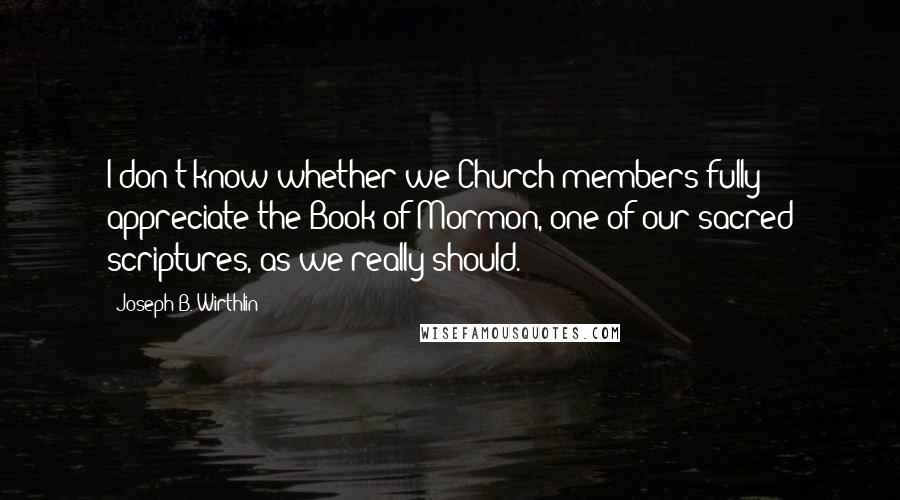 Joseph B. Wirthlin Quotes: I don't know whether we Church members fully appreciate the Book of Mormon, one of our sacred scriptures, as we really should.