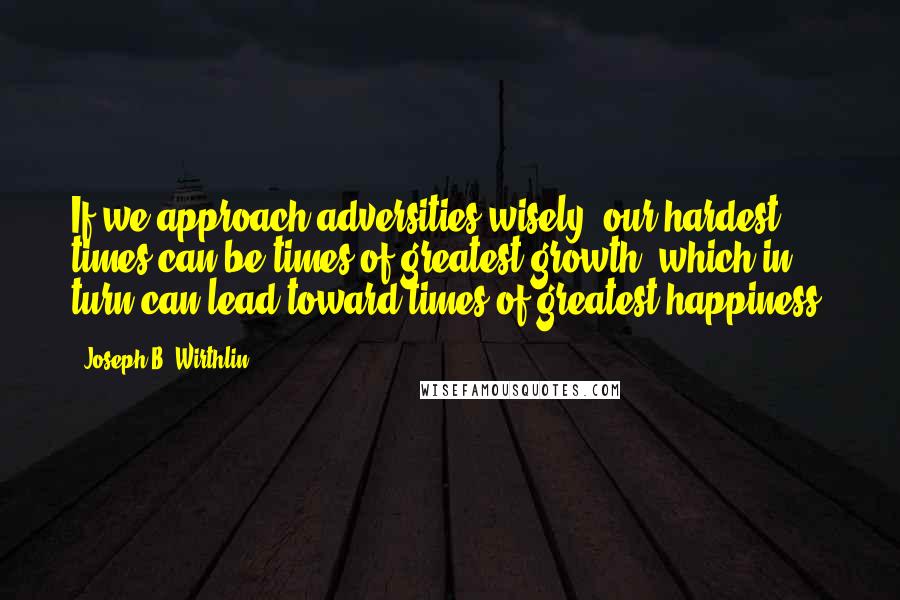 Joseph B. Wirthlin Quotes: If we approach adversities wisely, our hardest times can be times of greatest growth, which in turn can lead toward times of greatest happiness.