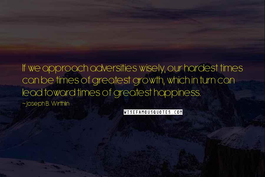 Joseph B. Wirthlin Quotes: If we approach adversities wisely, our hardest times can be times of greatest growth, which in turn can lead toward times of greatest happiness.