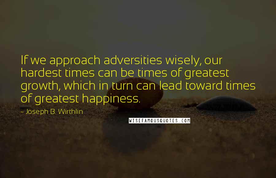 Joseph B. Wirthlin Quotes: If we approach adversities wisely, our hardest times can be times of greatest growth, which in turn can lead toward times of greatest happiness.