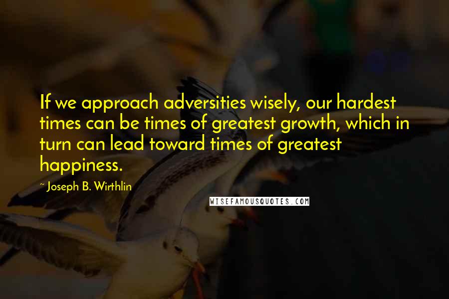 Joseph B. Wirthlin Quotes: If we approach adversities wisely, our hardest times can be times of greatest growth, which in turn can lead toward times of greatest happiness.