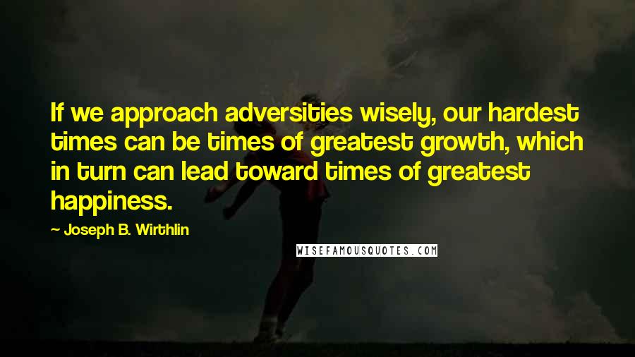 Joseph B. Wirthlin Quotes: If we approach adversities wisely, our hardest times can be times of greatest growth, which in turn can lead toward times of greatest happiness.