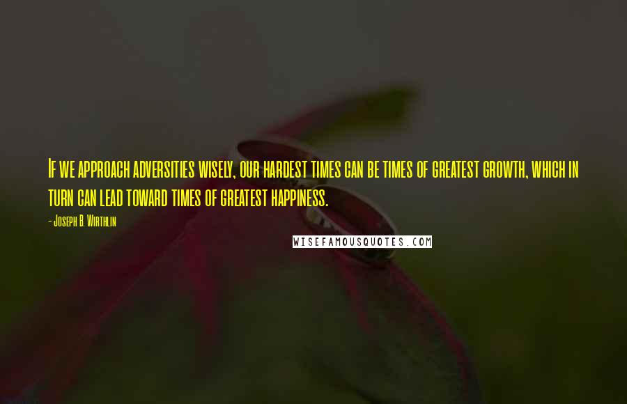 Joseph B. Wirthlin Quotes: If we approach adversities wisely, our hardest times can be times of greatest growth, which in turn can lead toward times of greatest happiness.