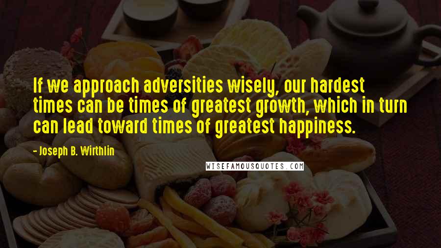 Joseph B. Wirthlin Quotes: If we approach adversities wisely, our hardest times can be times of greatest growth, which in turn can lead toward times of greatest happiness.