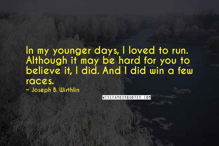 Joseph B. Wirthlin Quotes: In my younger days, I loved to run. Although it may be hard for you to believe it, I did. And I did win a few races.
