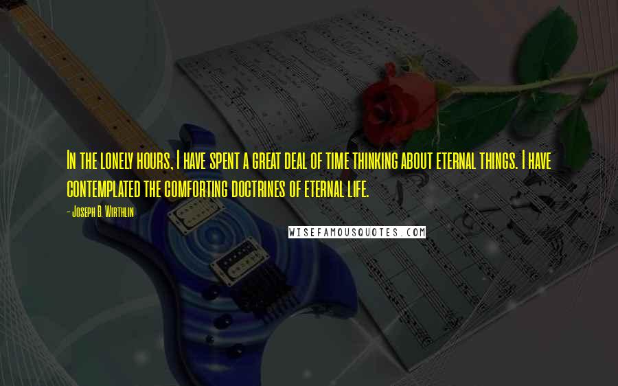 Joseph B. Wirthlin Quotes: In the lonely hours, I have spent a great deal of time thinking about eternal things. I have contemplated the comforting doctrines of eternal life.