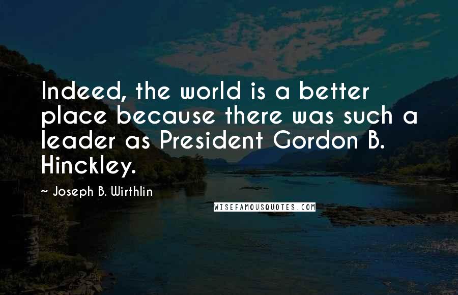 Joseph B. Wirthlin Quotes: Indeed, the world is a better place because there was such a leader as President Gordon B. Hinckley.