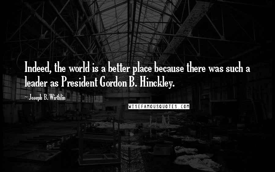 Joseph B. Wirthlin Quotes: Indeed, the world is a better place because there was such a leader as President Gordon B. Hinckley.