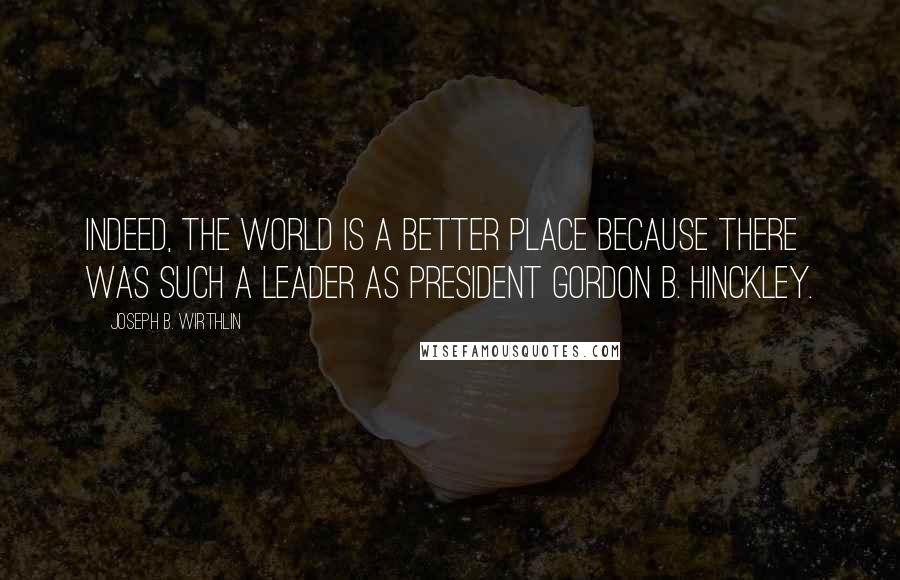 Joseph B. Wirthlin Quotes: Indeed, the world is a better place because there was such a leader as President Gordon B. Hinckley.