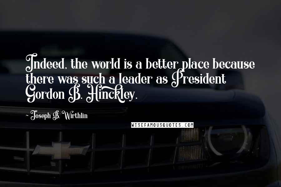 Joseph B. Wirthlin Quotes: Indeed, the world is a better place because there was such a leader as President Gordon B. Hinckley.