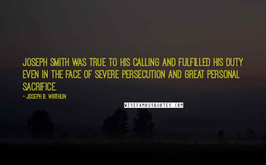 Joseph B. Wirthlin Quotes: Joseph Smith was true to his calling and fulfilled his duty even in the face of severe persecution and great personal sacrifice.