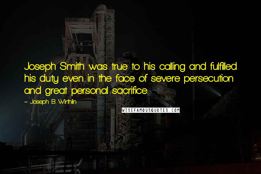 Joseph B. Wirthlin Quotes: Joseph Smith was true to his calling and fulfilled his duty even in the face of severe persecution and great personal sacrifice.