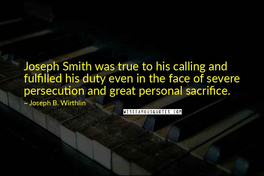 Joseph B. Wirthlin Quotes: Joseph Smith was true to his calling and fulfilled his duty even in the face of severe persecution and great personal sacrifice.