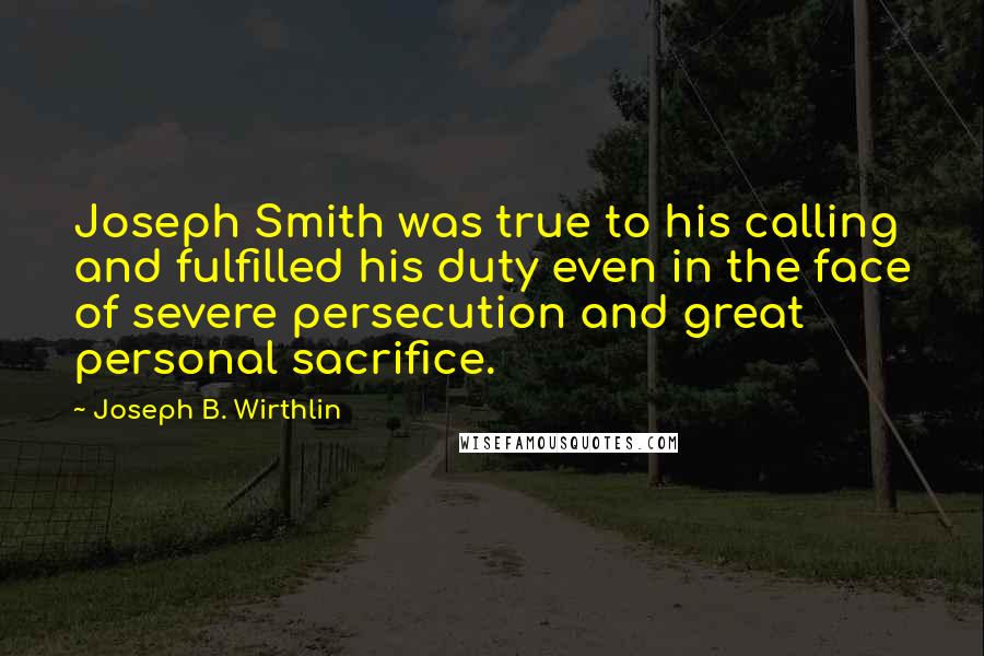 Joseph B. Wirthlin Quotes: Joseph Smith was true to his calling and fulfilled his duty even in the face of severe persecution and great personal sacrifice.