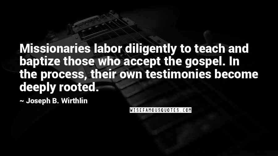 Joseph B. Wirthlin Quotes: Missionaries labor diligently to teach and baptize those who accept the gospel. In the process, their own testimonies become deeply rooted.