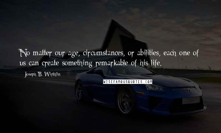 Joseph B. Wirthlin Quotes: No matter our age, circumstances, or abilities, each one of us can create something remarkable of his life.