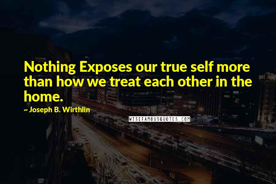 Joseph B. Wirthlin Quotes: Nothing Exposes our true self more than how we treat each other in the home.