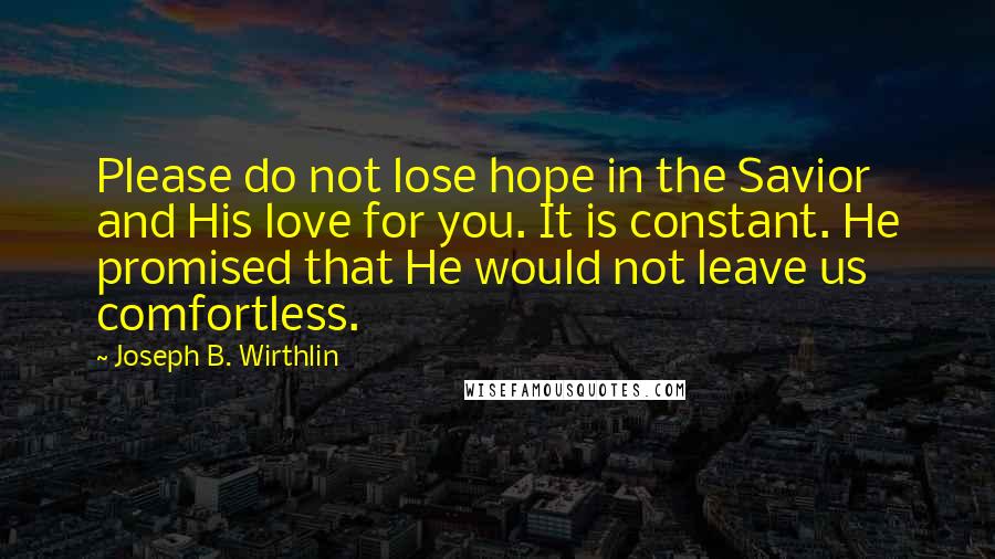 Joseph B. Wirthlin Quotes: Please do not lose hope in the Savior and His love for you. It is constant. He promised that He would not leave us comfortless.