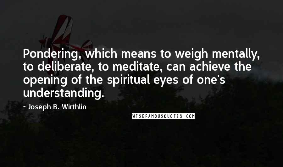 Joseph B. Wirthlin Quotes: Pondering, which means to weigh mentally, to deliberate, to meditate, can achieve the opening of the spiritual eyes of one's understanding.