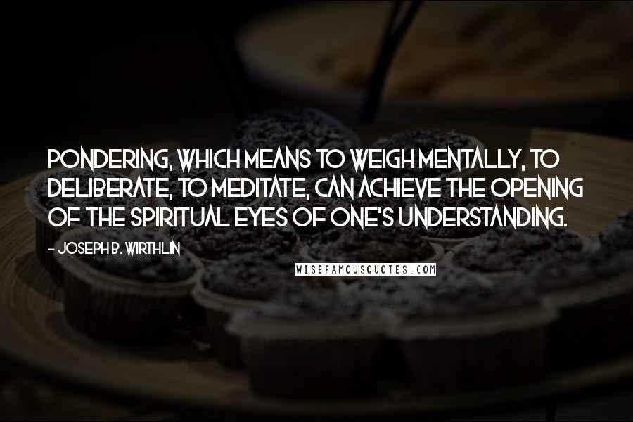 Joseph B. Wirthlin Quotes: Pondering, which means to weigh mentally, to deliberate, to meditate, can achieve the opening of the spiritual eyes of one's understanding.