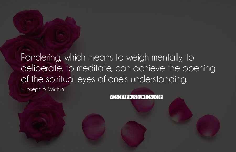 Joseph B. Wirthlin Quotes: Pondering, which means to weigh mentally, to deliberate, to meditate, can achieve the opening of the spiritual eyes of one's understanding.