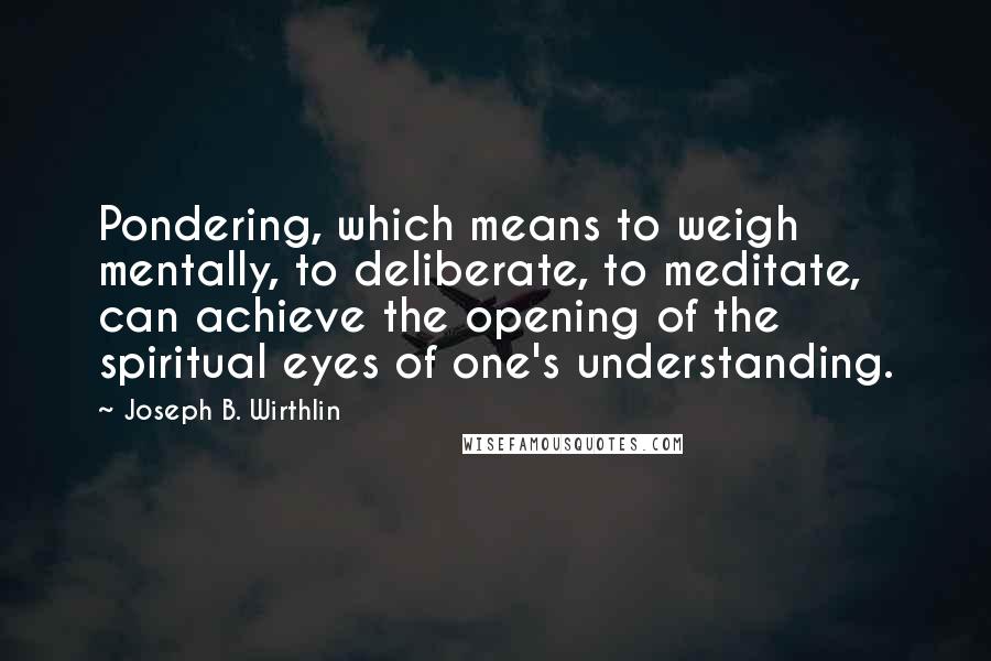 Joseph B. Wirthlin Quotes: Pondering, which means to weigh mentally, to deliberate, to meditate, can achieve the opening of the spiritual eyes of one's understanding.