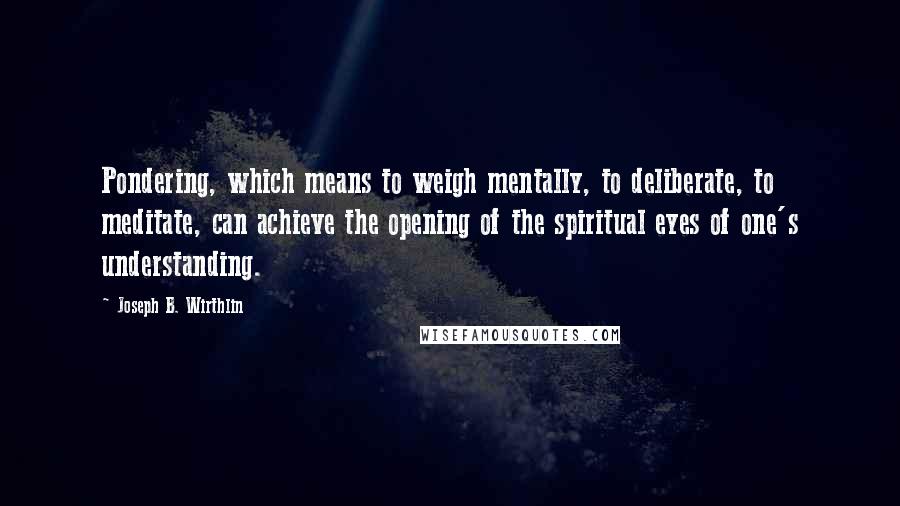 Joseph B. Wirthlin Quotes: Pondering, which means to weigh mentally, to deliberate, to meditate, can achieve the opening of the spiritual eyes of one's understanding.