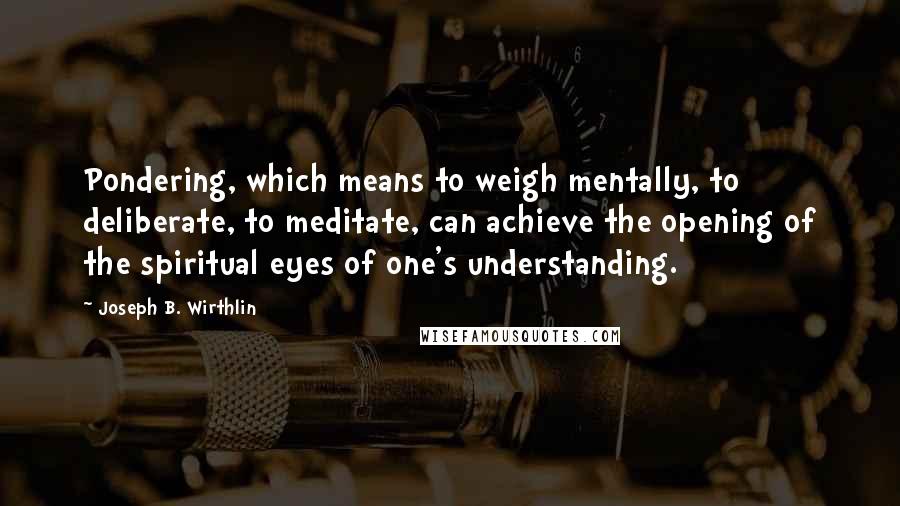 Joseph B. Wirthlin Quotes: Pondering, which means to weigh mentally, to deliberate, to meditate, can achieve the opening of the spiritual eyes of one's understanding.