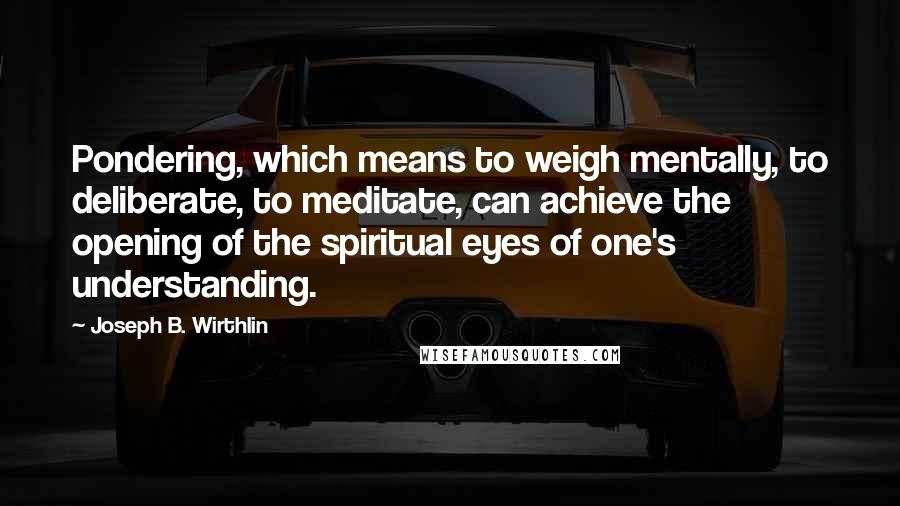 Joseph B. Wirthlin Quotes: Pondering, which means to weigh mentally, to deliberate, to meditate, can achieve the opening of the spiritual eyes of one's understanding.
